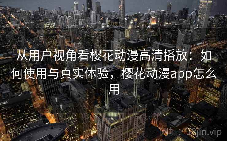 从用户视角看樱花动漫高清播放：如何使用与真实体验，樱花动漫app怎么用