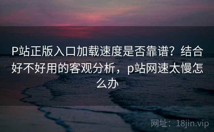 P站正版入口加载速度是否靠谱？结合好不好用的客观分析，p站网速太慢怎么办