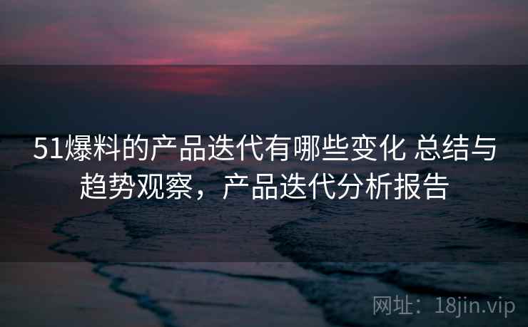51爆料的产品迭代有哪些变化 总结与趋势观察，产品迭代分析报告