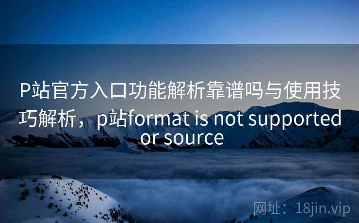 P站官方入口功能解析靠谱吗与使用技巧解析，p站format is not supported or source  第2张
