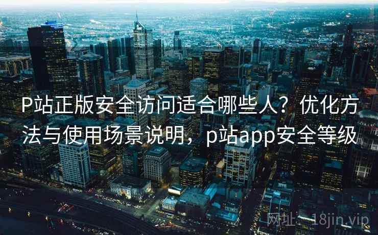 P站正版安全访问适合哪些人？优化方法与使用场景说明，p站app安全等级