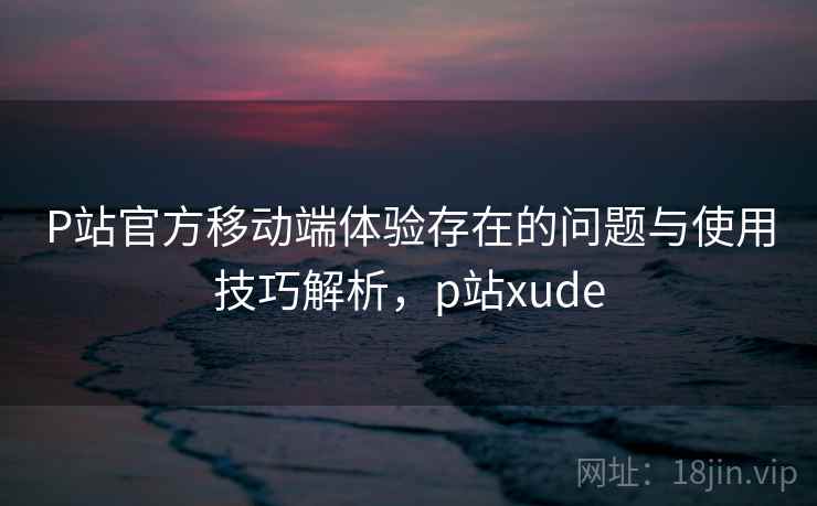 P站官方移动端体验存在的问题与使用技巧解析，p站xude