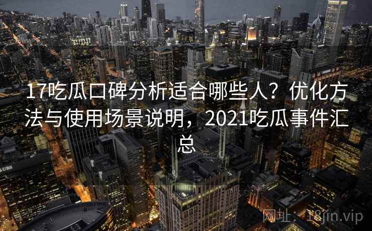 17吃瓜口碑分析适合哪些人？优化方法与使用场景说明，2021吃瓜事件汇总  第1张