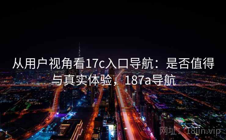 从用户视角看17c入口导航:是否值得与真实体验,187a导航 第1张 从用户视角看17c入口导航:是否值得与真实体验,187a导航 第1张