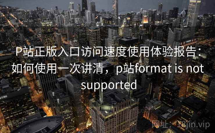 P站正版入口访问速度使用体验报告：如何使用一次讲清，p站format is not supported