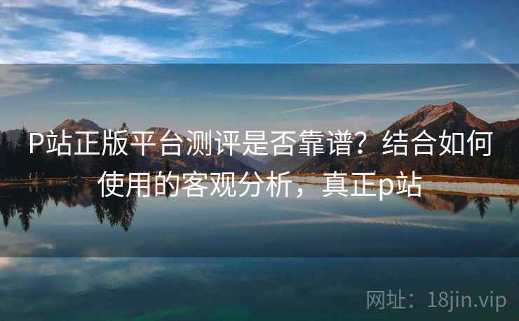 P站正版平台测评是否靠谱？结合如何使用的客观分析，真正p站  第1张