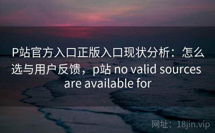 P站官方入口正版入口现状分析：怎么选与用户反馈，p站 no valid sources are available for  第1张