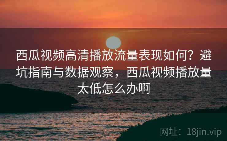 西瓜视频高清播放流量表现如何？避坑指南与数据观察，西瓜视频播放量太低怎么办啊  第1张
