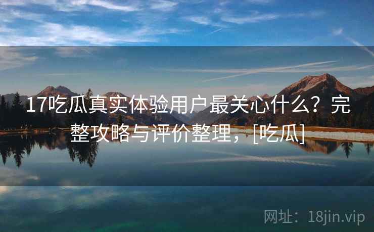 17吃瓜真实体验用户最关心什么？完整攻略与评价整理，[吃瓜]  第1张