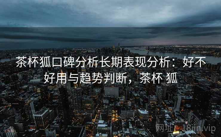 茶杯狐口碑分析长期表现分析:好不好用与趋势判断,茶杯 狐 第2张 茶杯狐口碑分析长期表现分析:好不好用与趋势判断,茶杯 狐 第2张