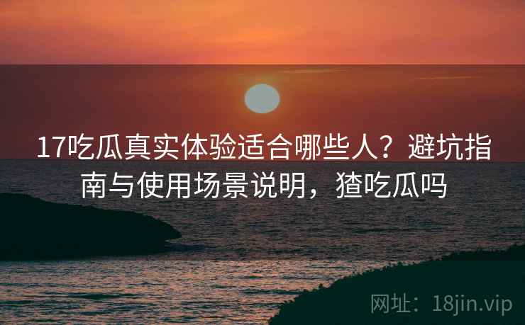 17吃瓜真实体验适合哪些人？避坑指南与使用场景说明，猹吃瓜吗  第1张