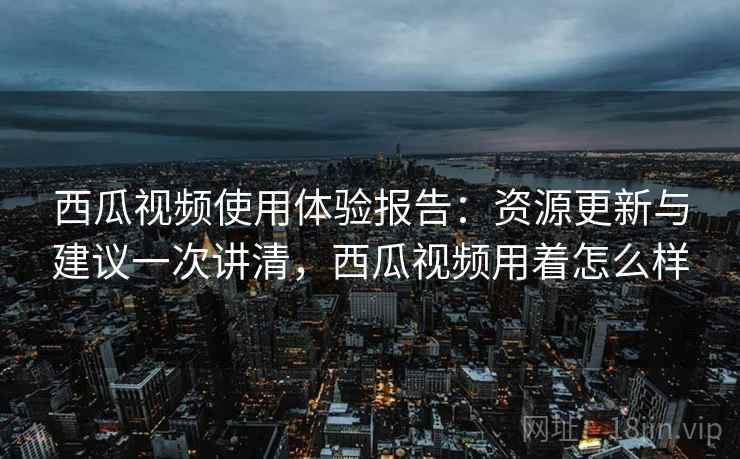 西瓜视频使用体验报告：资源更新与建议一次讲清，西瓜视频用着怎么样  第2张