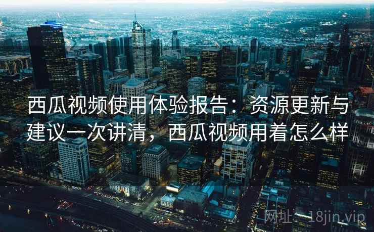 西瓜视频使用体验报告：资源更新与建议一次讲清，西瓜视频用着怎么样  第1张