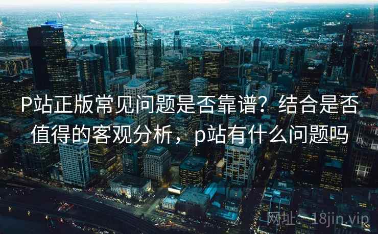 P站正版常见问题是否靠谱？结合是否值得的客观分析，p站有什么问题吗  第1张