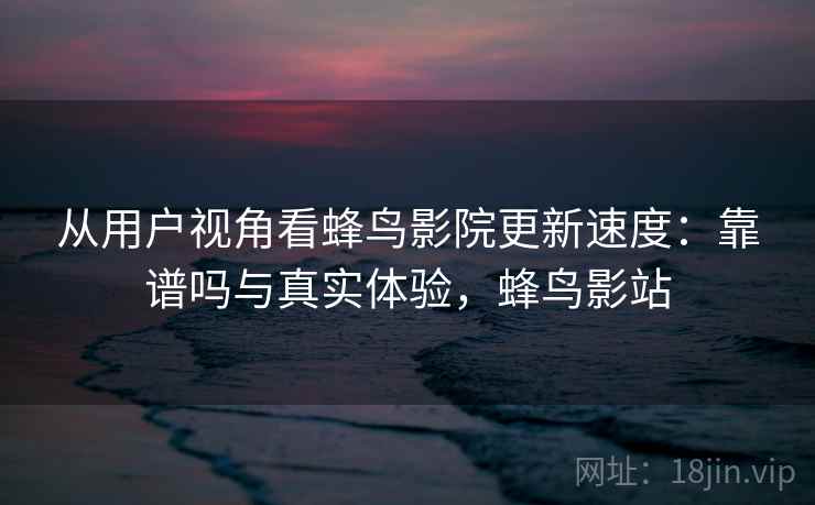 从用户视角看蜂鸟影院更新速度：靠谱吗与真实体验，蜂鸟影站  第2张