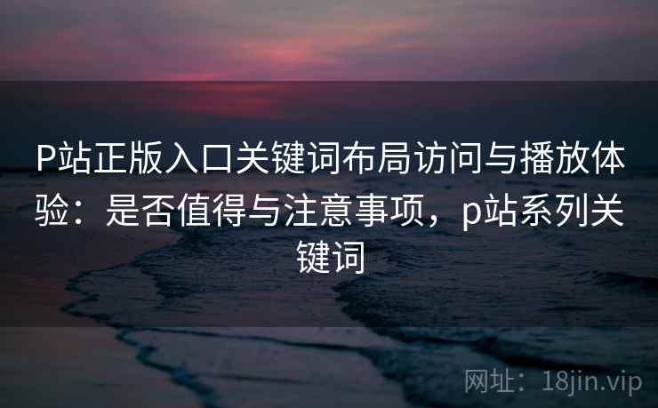P站正版入口关键词布局访问与播放体验：是否值得与注意事项，p站系列关键词  第1张