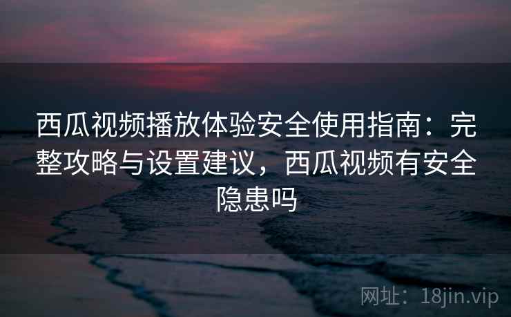 西瓜视频播放体验安全使用指南：完整攻略与设置建议，西瓜视频有安全隐患吗  第2张
