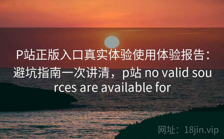 P站正版入口真实体验使用体验报告:避坑指南一次讲清,p站 no valid sources are available for 第2张 P站正版入口真实体验使用体验报告:避坑指南一次讲清,p站 no valid sources are available for 第2张