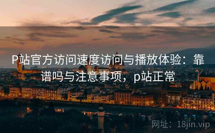 P站官方访问速度访问与播放体验：靠谱吗与注意事项，p站正常  第1张