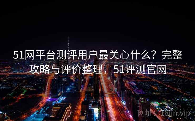 51网平台测评用户最关心什么？完整攻略与评价整理，51评测官网  第2张