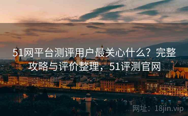 51网平台测评用户最关心什么？完整攻略与评价整理，51评测官网  第1张