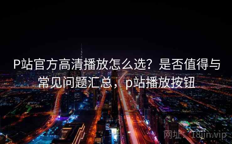 P站官方高清播放怎么选？是否值得与常见问题汇总，p站播放按钮  第1张