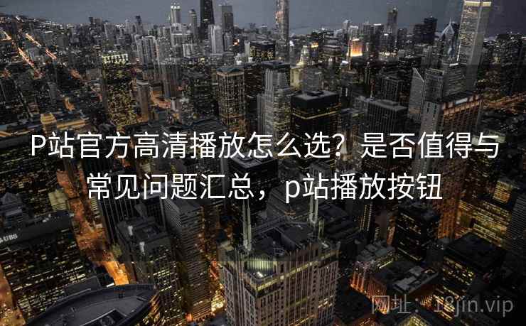 P站官方高清播放怎么选？是否值得与常见问题汇总，p站播放按钮  第2张