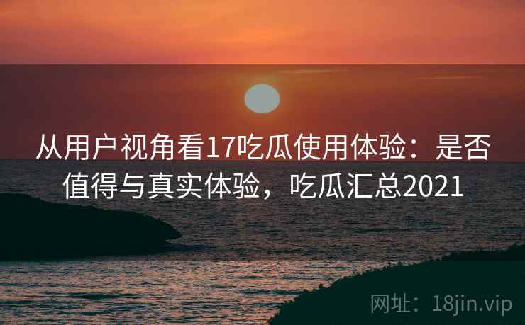从用户视角看17吃瓜使用体验:是否值得与真实体验,吃瓜汇总2021 第1张 从用户视角看17吃瓜使用体验:是否值得与真实体验,吃瓜汇总2021 第1张