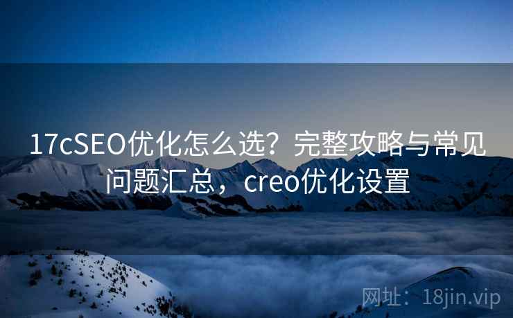 17cSEO优化怎么选?完整攻略与常见问题汇总,creo优化设置 第1张 17cSEO优化怎么选?完整攻略与常见问题汇总,creo优化设置 第1张