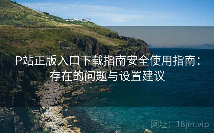 P站正版入口下载指南安全使用指南:存在的问题与设置建议 第2张 P站正版入口下载指南安全使用指南:存在的问题与设置建议 第2张
