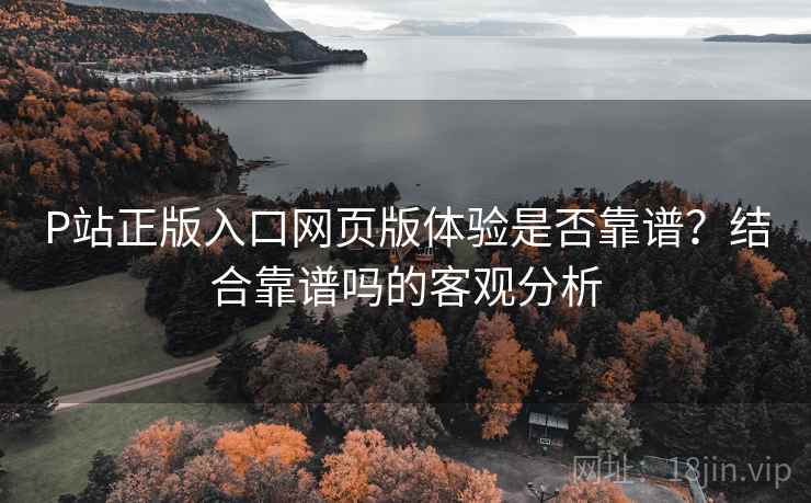 P站正版入口网页版体验是否靠谱?结合靠谱吗的客观分析 第1张 P站正版入口网页版体验是否靠谱?结合靠谱吗的客观分析 第1张