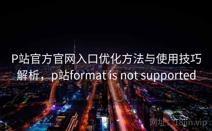 P站官方官网入口优化方法与使用技巧解析，p站format is not supported