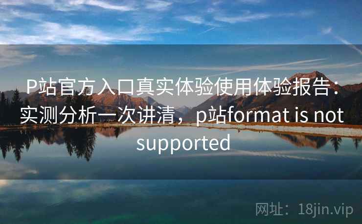 P站官方入口真实体验使用体验报告:实测分析一次讲清,p站format is not supported 第1张 P站官方入口真实体验使用体验报告:实测分析一次讲清,p站format is not supported 第1张