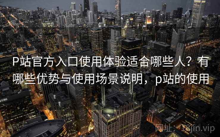 P站官方入口使用体验适合哪些人？有哪些优势与使用场景说明，p站的使用
