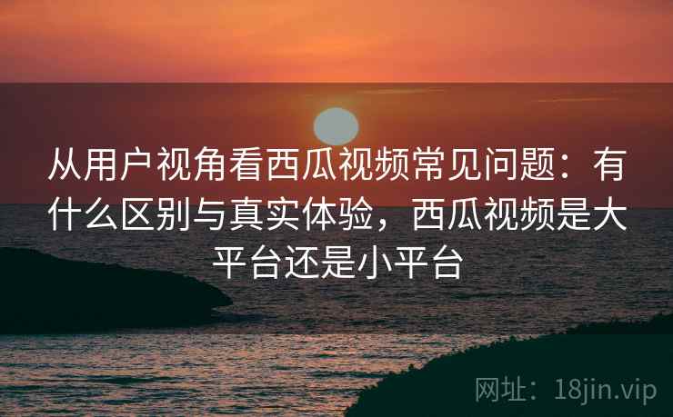 从用户视角看西瓜视频常见问题:有什么区别与真实体验,西瓜视频是大平台还是小平台 第2张 从用户视角看西瓜视频常见问题:有什么区别与真实体验,西瓜视频是大平台还是小平台 第2张