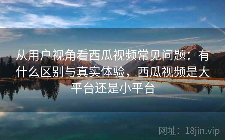 从用户视角看西瓜视频常见问题:有什么区别与真实体验,西瓜视频是大平台还是小平台 第1张 从用户视角看西瓜视频常见问题:有什么区别与真实体验,西瓜视频是大平台还是小平台 第1张