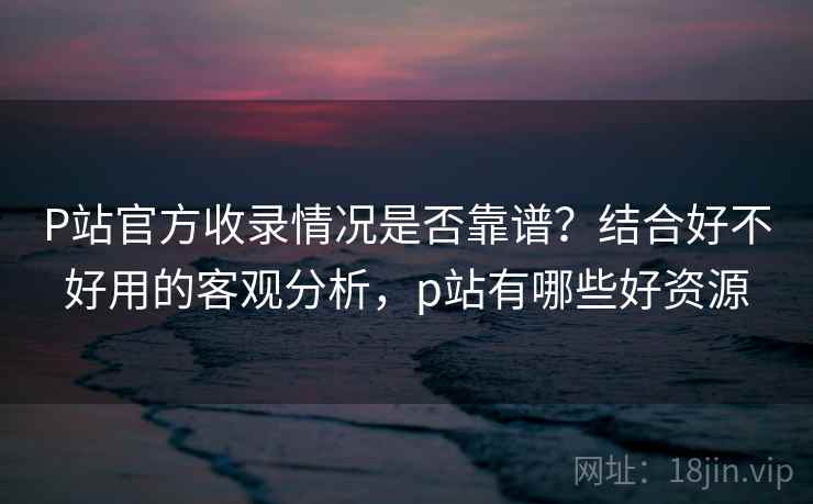 P站官方收录情况是否靠谱?结合好不好用的客观分析,p站有哪些好资源 第1张 P站官方收录情况是否靠谱?结合好不好用的客观分析,p站有哪些好资源 第1张