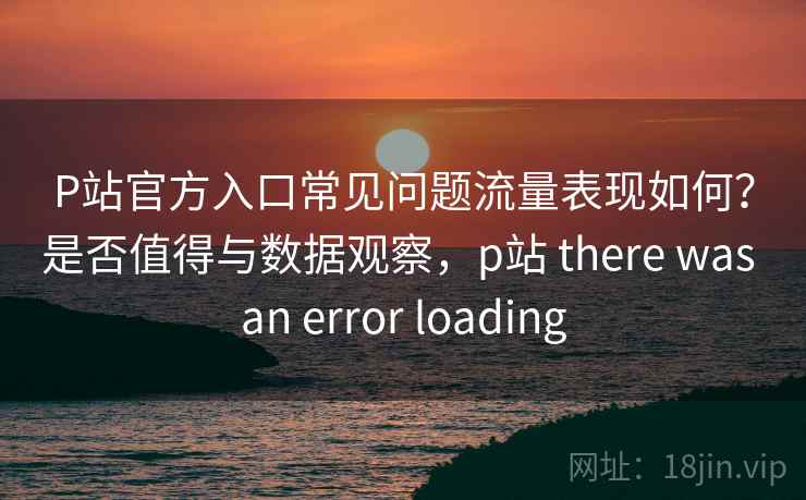 P站官方入口常见问题流量表现如何?是否值得与数据观察,p站 there was an error loading 第1张 P站官方入口常见问题流量表现如何?是否值得与数据观察,p站 there was an error loading 第1张