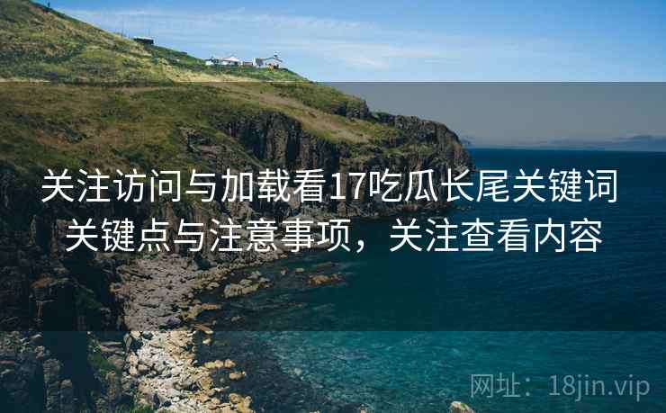 关注访问与加载看17吃瓜长尾关键词 关键点与注意事项,关注查看内容 第1张 关注访问与加载看17吃瓜长尾关键词 关键点与注意事项,关注查看内容 第1张