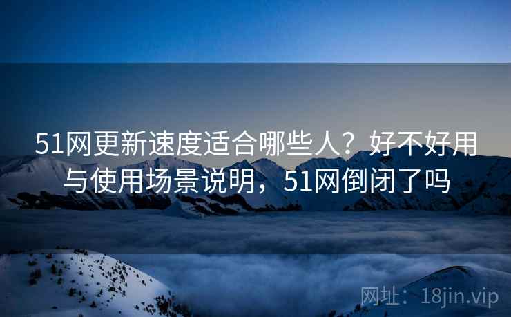 51网更新速度适合哪些人?好不好用与使用场景说明,51网倒闭了吗 第1张 51网更新速度适合哪些人?好不好用与使用场景说明,51网倒闭了吗 第1张