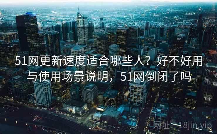 51网更新速度适合哪些人?好不好用与使用场景说明,51网倒闭了吗 第2张 51网更新速度适合哪些人?好不好用与使用场景说明,51网倒闭了吗 第2张