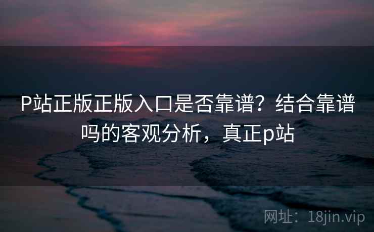 P站正版正版入口是否靠谱?结合靠谱吗的客观分析,真正p站 第1张 P站正版正版入口是否靠谱?结合靠谱吗的客观分析,真正p站 第1张