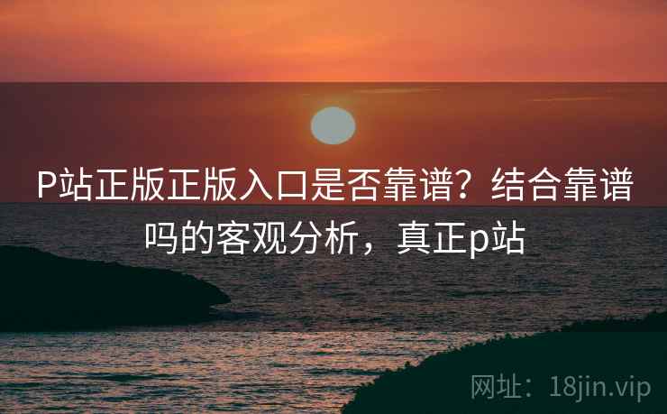 P站正版正版入口是否靠谱?结合靠谱吗的客观分析,真正p站 第2张 P站正版正版入口是否靠谱?结合靠谱吗的客观分析,真正p站 第2张