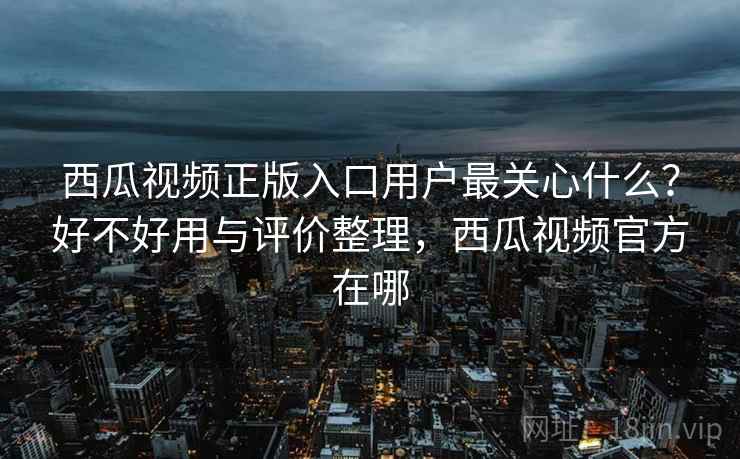 西瓜视频正版入口用户最关心什么?好不好用与评价整理,西瓜视频官方在哪 第2张 西瓜视频正版入口用户最关心什么?好不好用与评价整理,西瓜视频官方在哪 第2张
