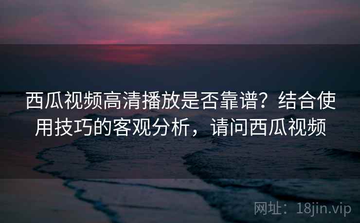 西瓜视频高清播放是否靠谱?结合使用技巧的客观分析,请问西瓜视频 第2张 西瓜视频高清播放是否靠谱?结合使用技巧的客观分析,请问西瓜视频 第2张