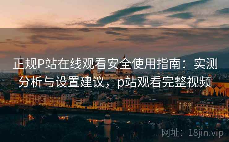 正规P站在线观看安全使用指南:实测分析与设置建议,p站观看完整视频 第2张 正规P站在线观看安全使用指南:实测分析与设置建议,p站观看完整视频 第2张