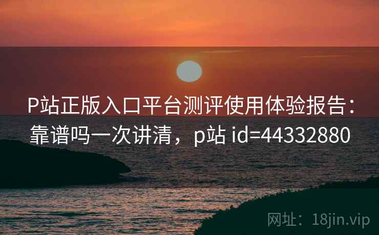 P站正版入口平台测评使用体验报告:靠谱吗一次讲清,p站 id=44332880 第1张 P站正版入口平台测评使用体验报告:靠谱吗一次讲清,p站 id=44332880 第1张