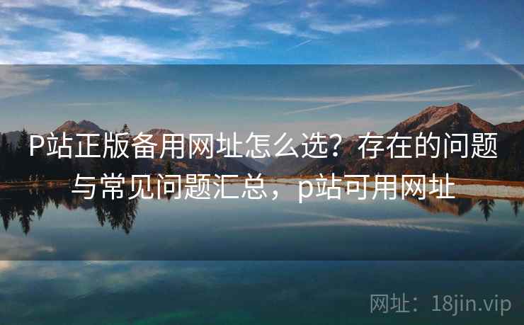 P站正版备用网址怎么选?存在的问题与常见问题汇总,p站可用网址 第1张 P站正版备用网址怎么选?存在的问题与常见问题汇总,p站可用网址 第1张