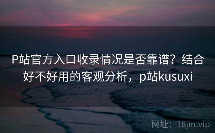 P站官方入口收录情况是否靠谱?结合好不好用的客观分析,p站kusuxi 第1张 P站官方入口收录情况是否靠谱?结合好不好用的客观分析,p站kusuxi 第1张