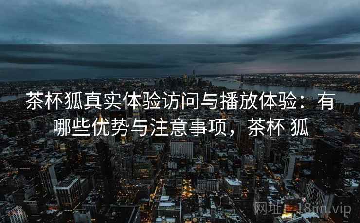 茶杯狐真实体验访问与播放体验:有哪些优势与注意事项,茶杯 狐 第2张 茶杯狐真实体验访问与播放体验:有哪些优势与注意事项,茶杯 狐 第2张